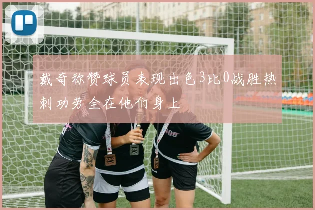 戴奇称赞球员表现出色3比0战胜热刺功劳全在他们身上