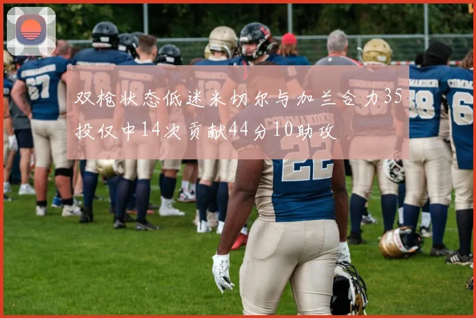 双枪状态低迷米切尔与加兰合力35投仅中14次贡献44分10助攻