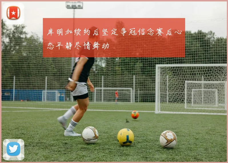 库明加续约后坚定争冠信念赛后心态平静尽情舞动