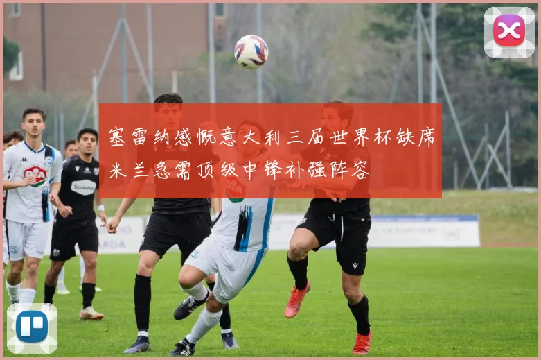 塞雷纳感慨意大利三届世界杯缺席米兰急需顶级中锋补强阵容