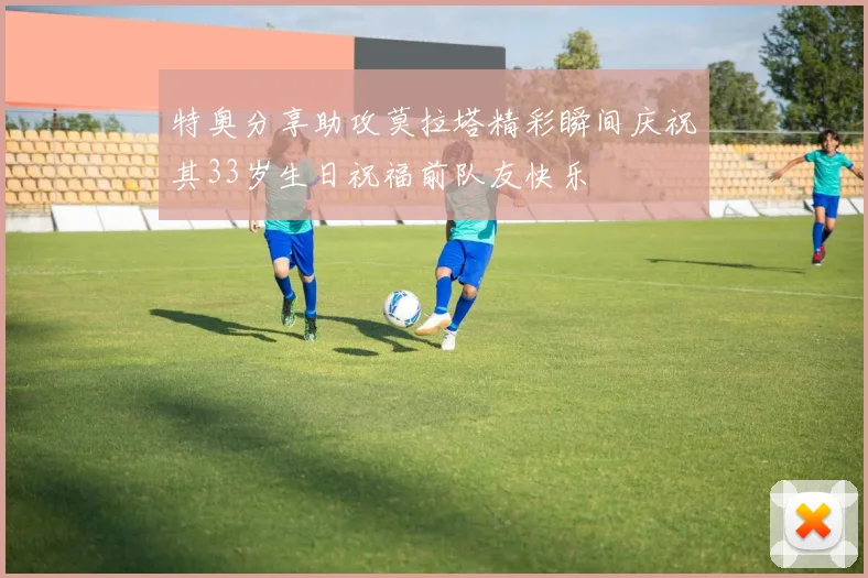 特奥分享助攻莫拉塔精彩瞬间庆祝其33岁生日祝福前队友快乐