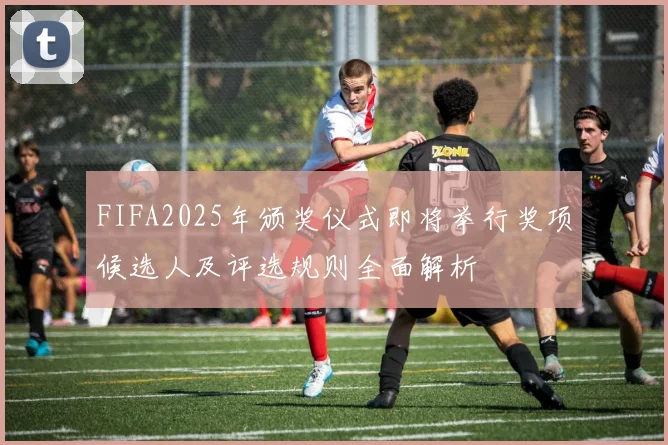 FIFA2025年颁奖仪式即将举行奖项候选人及评选规则全面解析