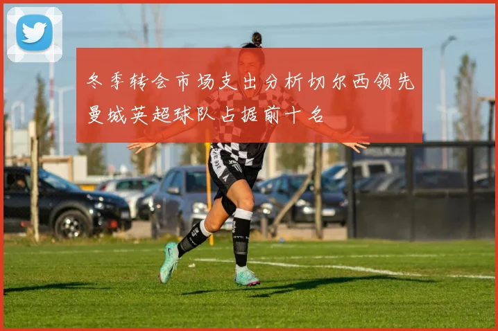 冬季转会市场支出分析切尔西领先曼城英超球队占据前十名
