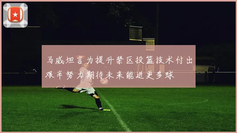 马威坦言为提升禁区投篮技术付出艰辛努力期待未来能进更多球
