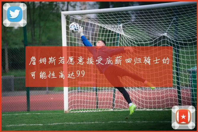 詹姆斯若愿意接受底薪回归骑士的可能性高达99