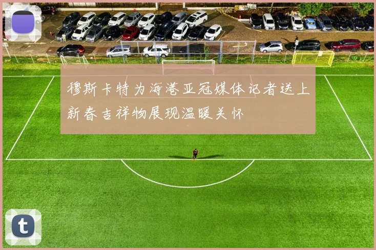 穆斯卡特为海港亚冠媒体记者送上新春吉祥物展现温暖关怀