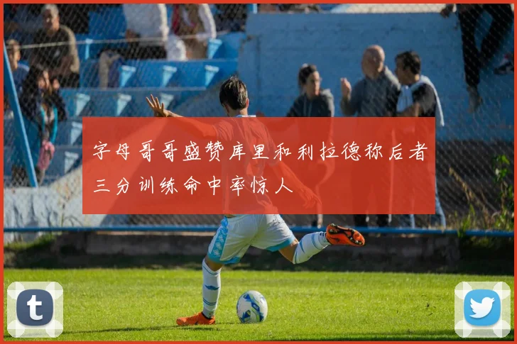 字母哥哥盛赞库里和利拉德称后者三分训练命中率惊人