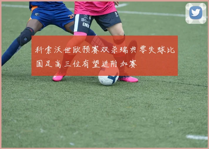科索沃世欧预赛双杀瑞典零失球比国足高三位有望进附加赛