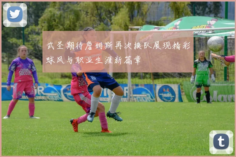 武圣期待詹姆斯再次换队展现精彩球风与职业生涯新篇章