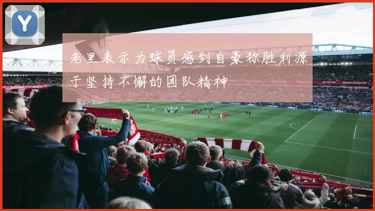老里表示为球员感到自豪称胜利源于坚持不懈的团队精神