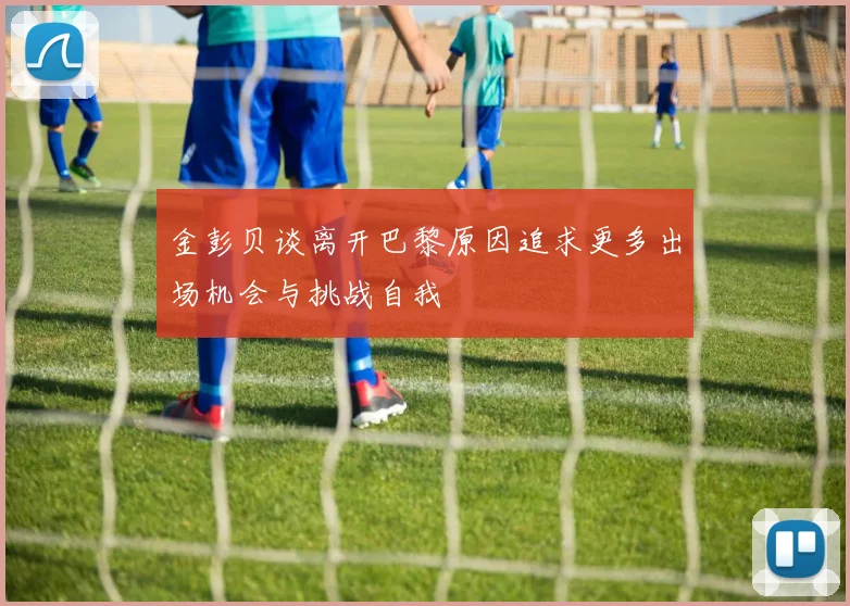 金彭贝谈离开巴黎原因追求更多出场机会与挑战自我