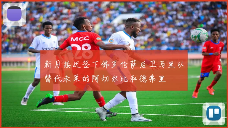 新月接近签下佛罗伦萨后卫马里以替代未果的阿切尔比和德弗里