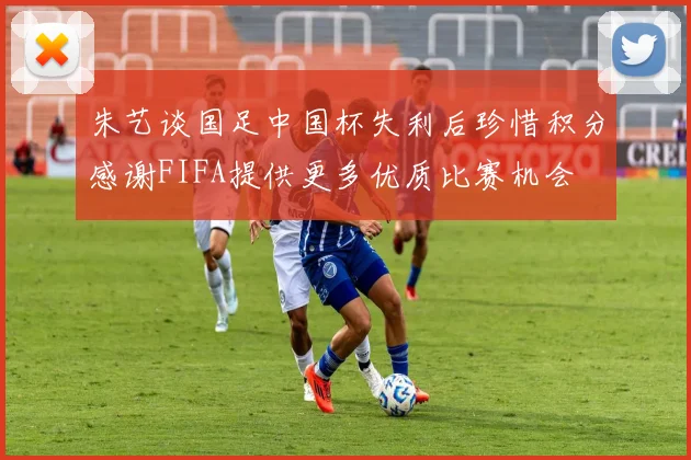 朱艺谈国足中国杯失利后珍惜积分感谢FIFA提供更多优质比赛机会