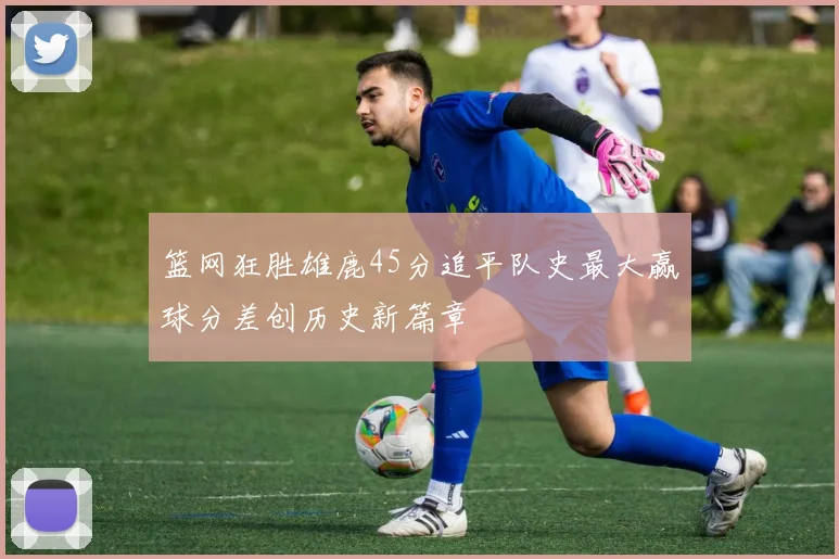 篮网狂胜雄鹿45分追平队史最大赢球分差创历史新篇章