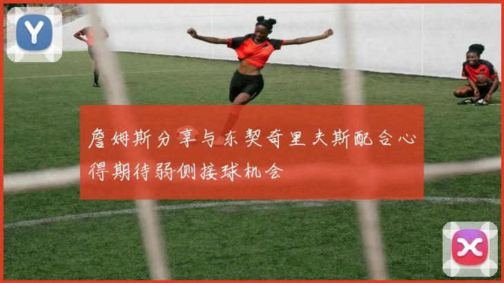 詹姆斯分享与东契奇里夫斯配合心得期待弱侧接球机会