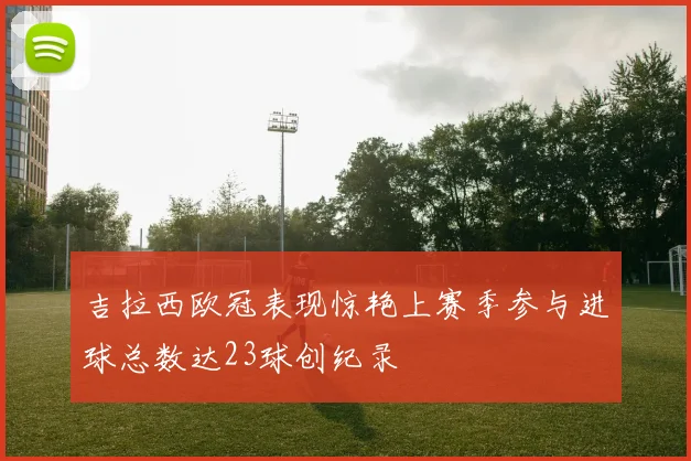 吉拉西欧冠表现惊艳上赛季参与进球总数达23球创纪录