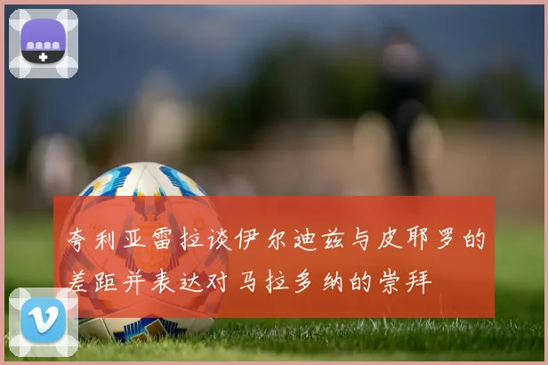 夸利亚雷拉谈伊尔迪兹与皮耶罗的差距并表达对马拉多纳的崇拜