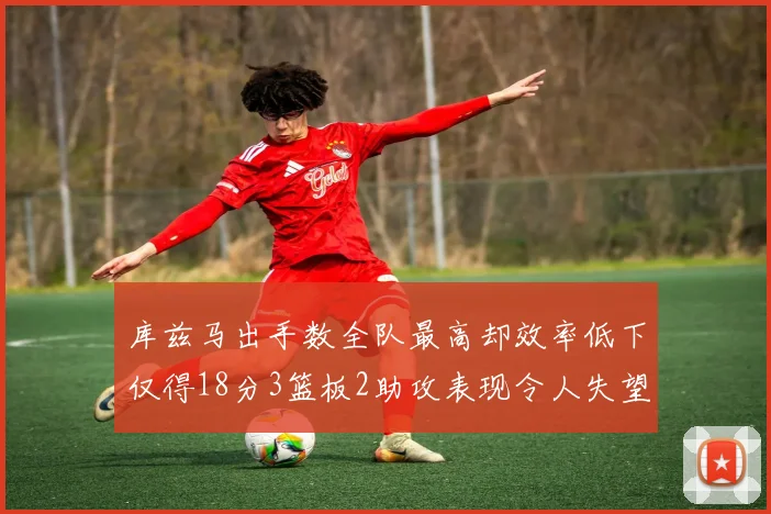 库兹马出手数全队最高却效率低下仅得18分3篮板2助攻表现令人失望