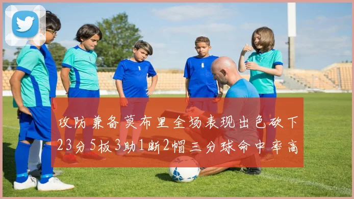攻防兼备莫布里全场表现出色砍下23分5板3助1断2帽三分球命中率高达60