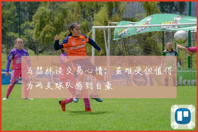 马瑟林谈交易心情：虽难受但值得为两支球队感到自豪