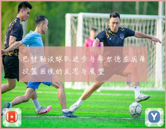 巴特勒谈球队进步与希尔德左底角投篮困境的反思与展望